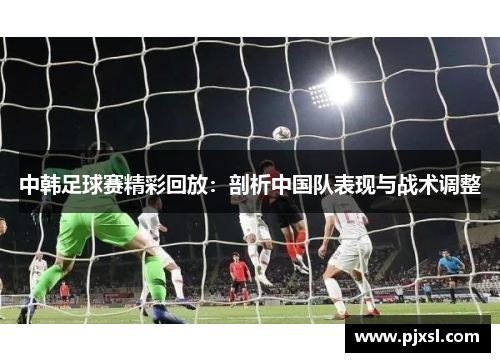 中韩足球赛精彩回放：剖析中国队表现与战术调整