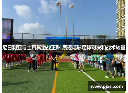 尼日利亚与土耳其激战正酣 展现精彩足球对决和战术较量