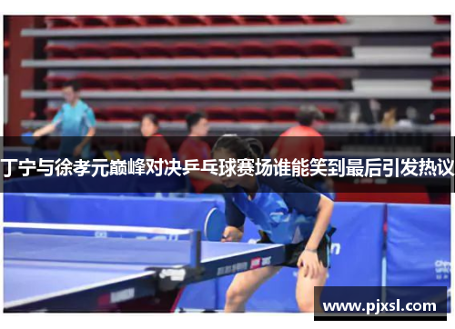 丁宁与徐孝元巅峰对决乒乓球赛场谁能笑到最后引发热议
