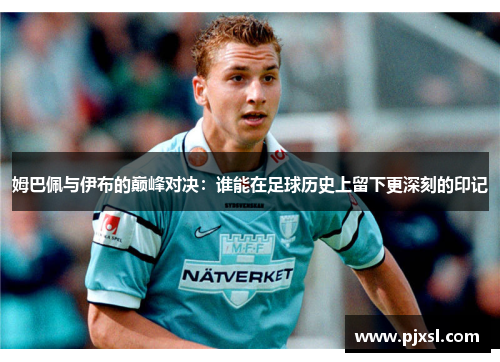 姆巴佩与伊布的巅峰对决：谁能在足球历史上留下更深刻的印记