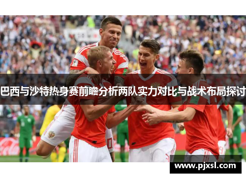 巴西与沙特热身赛前瞻分析两队实力对比与战术布局探讨