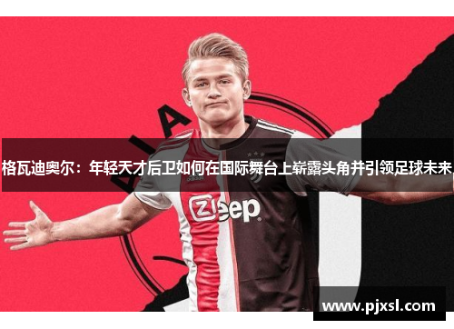 格瓦迪奥尔：年轻天才后卫如何在国际舞台上崭露头角并引领足球未来