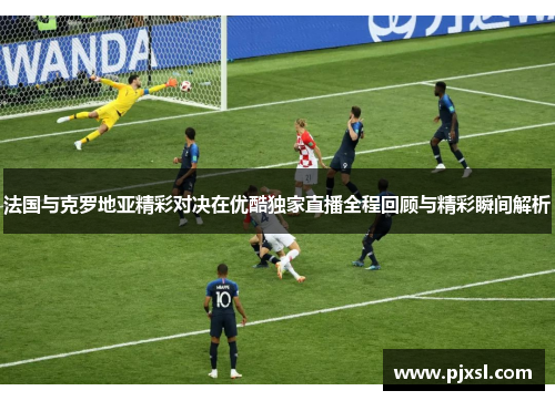 法国与克罗地亚精彩对决在优酷独家直播全程回顾与精彩瞬间解析