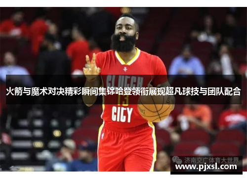 火箭与魔术对决精彩瞬间集锦哈登领衔展现超凡球技与团队配合