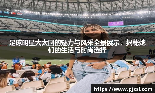 足球明星太太团的魅力与风采全景展示，揭秘她们的生活与时尚选择